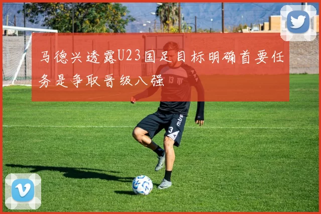 马德兴透露U23国足目标明确首要任务是争取晋级八强