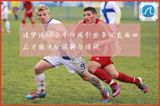 追梦谈KD小号传闻引发争议直面回应才能消除误解与猜疑