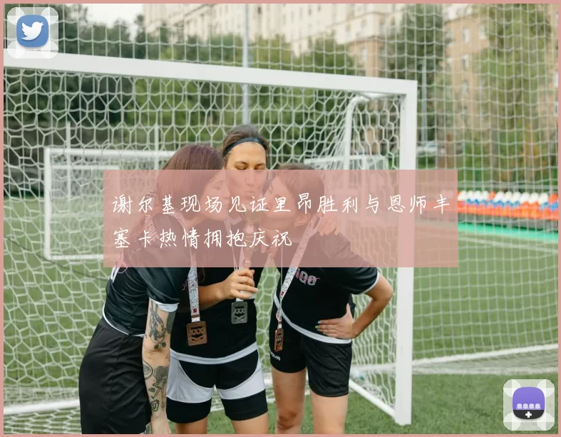 谢尔基现场见证里昂胜利与恩师丰塞卡热情拥抱庆祝