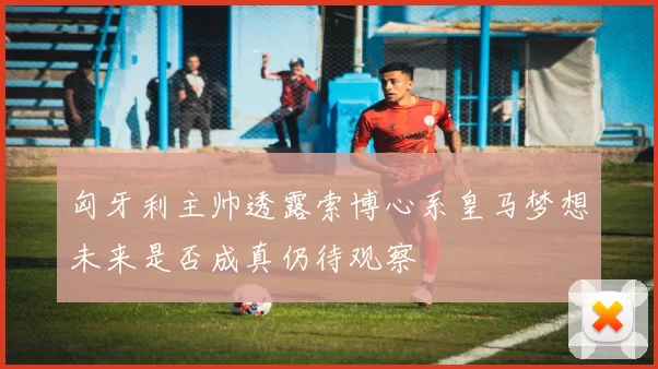 匈牙利主帅透露索博心系皇马梦想未来是否成真仍待观察