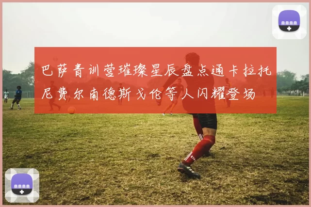 巴萨青训营璀璨星辰盘点通卡拉托尼费尔南德斯戈伦等人闪耀登场