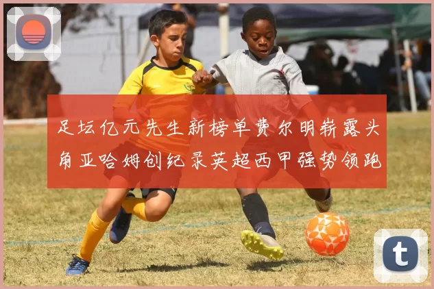 足坛亿元先生新榜单费尔明崭露头角亚哈姆创纪录英超西甲强势领跑