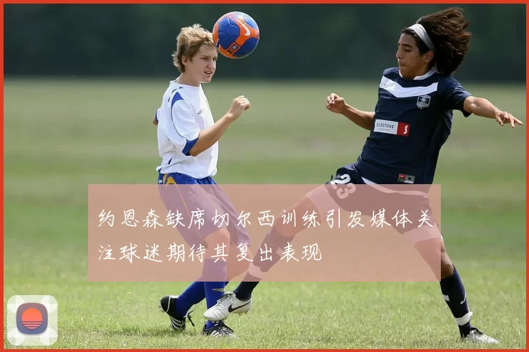 约恩森缺席切尔西训练引发媒体关注球迷期待其复出表现