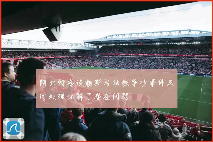 阿尔特塔谈赖斯与助教争吵事件及时处理化解了潜在问题