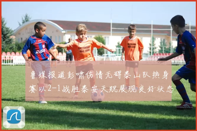 鲁媒报道彭啸伤情无碍泰山队热身赛以2-1战胜泰安天贶展现良好状态