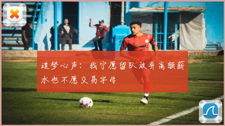 追梦心声：我宁愿留队放弃高额薪水也不愿交易字母
