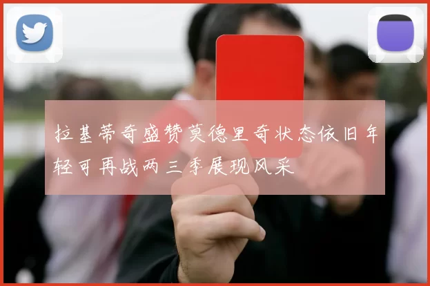 拉基蒂奇盛赞莫德里奇状态依旧年轻可再战两三季展现风采