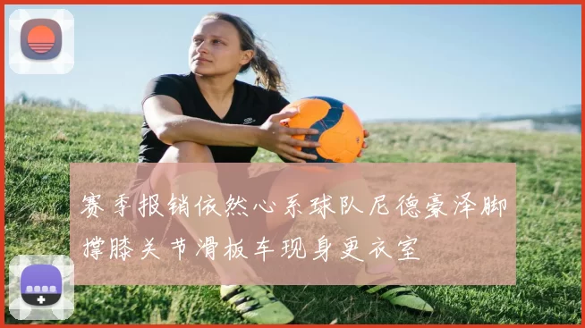 赛季报销依然心系球队尼德豪泽脚撑膝关节滑板车现身更衣室