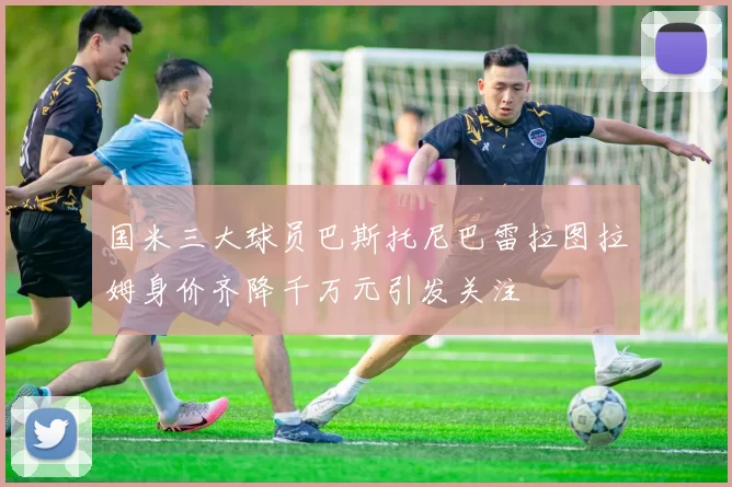 国米三大球员巴斯托尼巴雷拉图拉姆身价齐降千万元引发关注