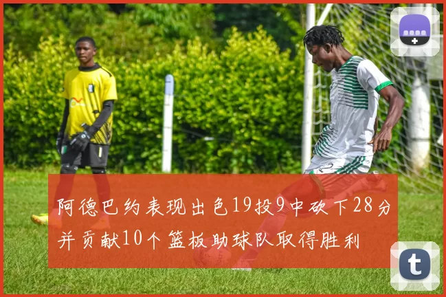 阿德巴约表现出色19投9中砍下28分并贡献10个篮板助球队取得胜利