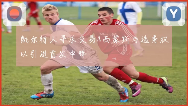 凯尔特人寻求交易A西蒙斯与选秀权以引进首发中锋