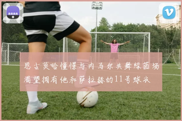 恩古莫哈憧憬与内马尔共舞绿茵场渴望拥有他和萨拉赫的11号球衣