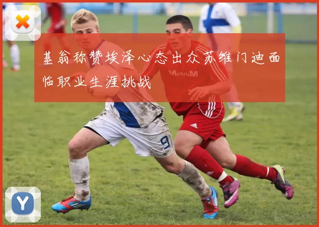 基翁称赞埃泽心态出众苏维门迪面临职业生涯挑战