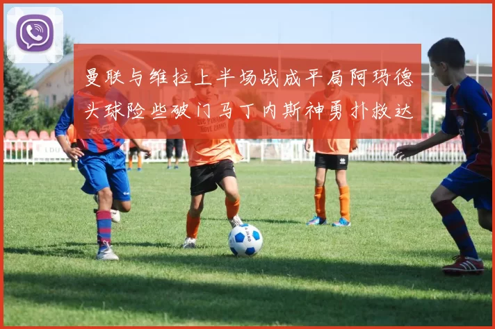 曼联与维拉上半场战成平局阿玛德头球险些破门马丁内斯神勇扑救达洛特错失良机