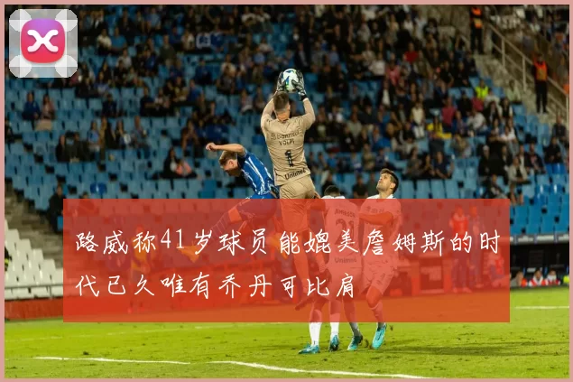 路威称41岁球员能媲美詹姆斯的时代已久唯有乔丹可比肩