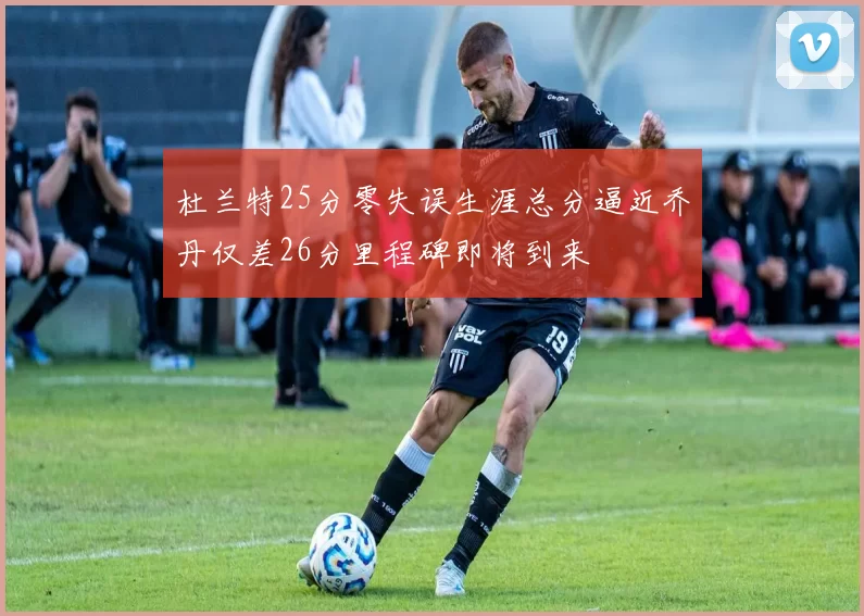 杜兰特25分零失误生涯总分逼近乔丹仅差26分里程碑即将到来