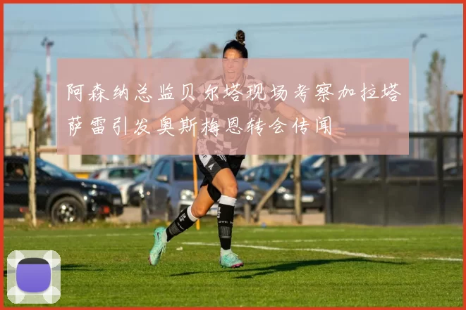 阿森纳总监贝尔塔现场考察加拉塔萨雷引发奥斯梅恩转会传闻
