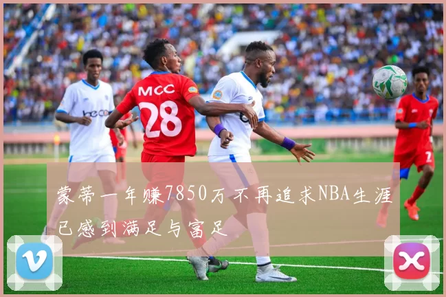 蒙蒂一年赚7850万不再追求NBA生涯已感到满足与富足