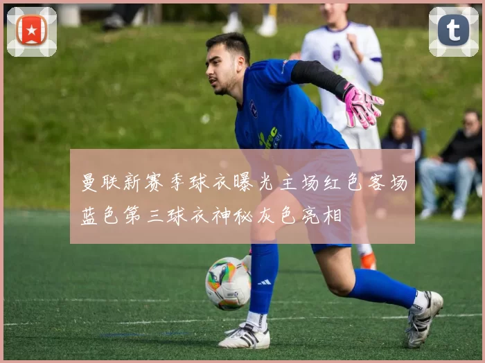 曼联新赛季球衣曝光主场红色客场蓝色第三球衣神秘灰色亮相