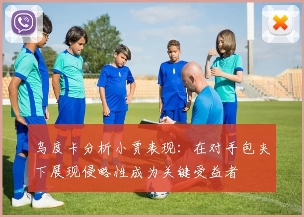 乌度卡分析小贾表现：在对手包夹下展现侵略性成为关键受益者