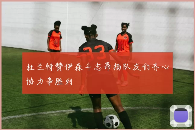 杜兰特赞伊森斗志昂扬队友们齐心协力争胜利