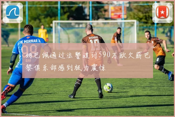 姆巴佩通过法警追讨590万欧欠薪巴黎俱乐部感到极为震惊