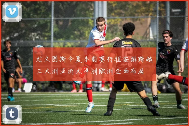 尤文图斯今夏季前赛行程安排跨越三大洲亚洲大洋洲欧洲全面布局