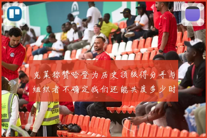 克莱称赞哈登为历史顶级得分手与组织者不确定我们还能共度多少时光