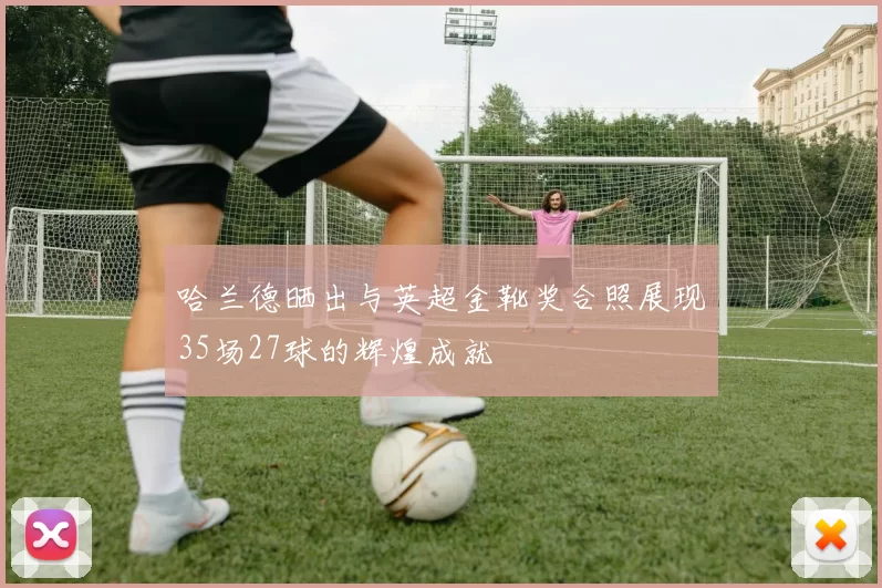 哈兰德晒出与英超金靴奖合照展现35场27球的辉煌成就